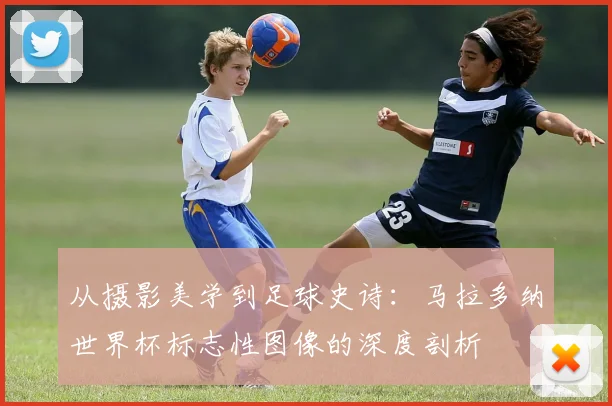 从摄影美学到足球史诗：马拉多纳世界杯标志性图像的深度剖析