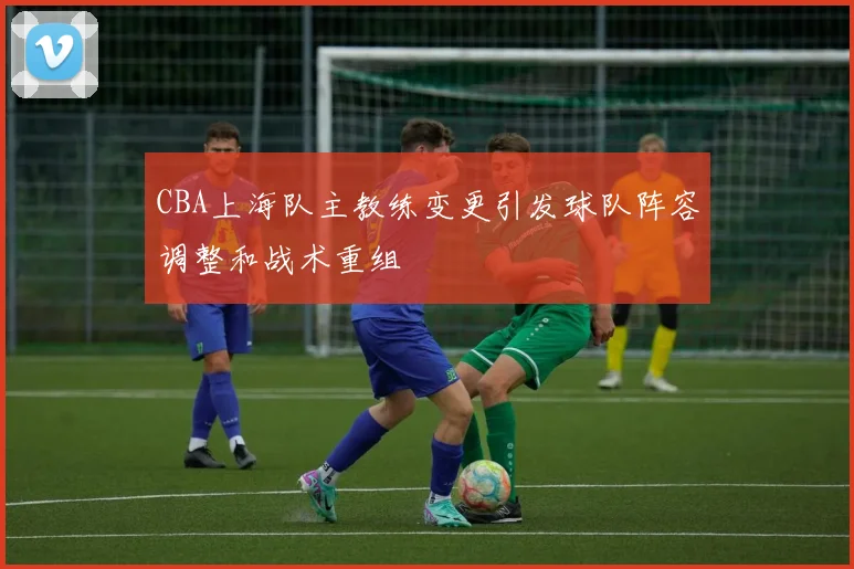CBA上海队主教练变更引发球队阵容调整和战术重组